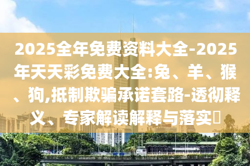2025全年免费资料大全-2025年天天彩免费大全:兔、羊、猴、狗,抵制欺骗承诺套路-透彻释义、专家解读解释与落实​